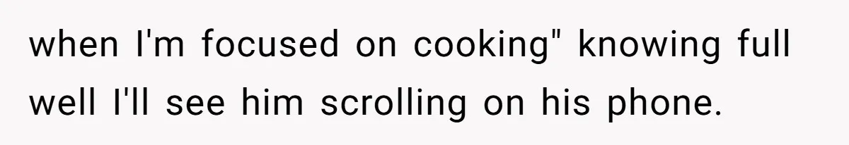 when I'm focused on cooking" knowing full well I'll see him scrolling on his phone.