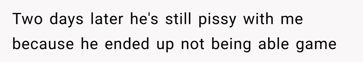 Two days later he's still pissy with me because he ended up not being able game