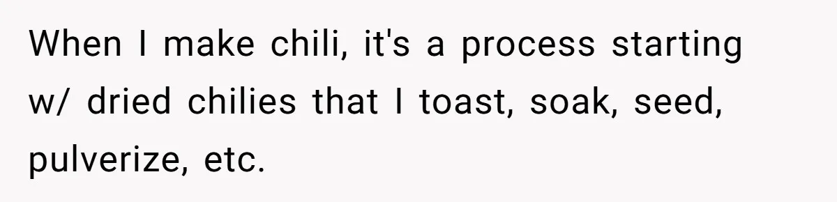 When I make chili, it's a process starting w/ dried chilies that I toast, soak, seed, pulverize, etc.