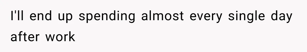 I'll end up spending almost every single day after work