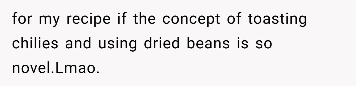 for my recipe if the concept of toasting chilies and using dried beans is so novel.Lmao.