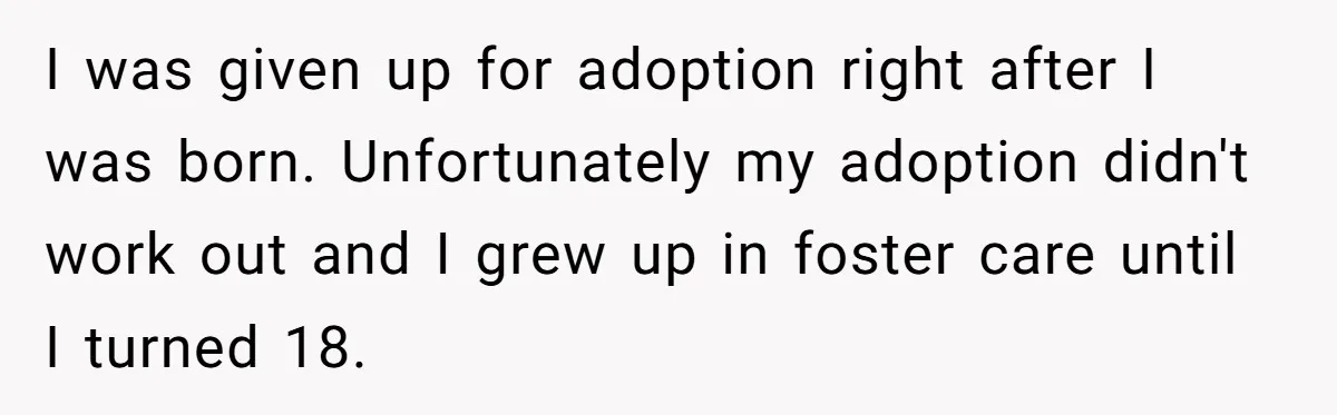 I was given up for adoption right after I was born. Unfortunately my adoption didn't work out and I grew up in foster care until I turned 18.