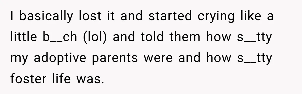 I basically lost it and started crying like a little b__ch (lol) and told them how s__tty my adoptive parents were and how s__tty foster life was.