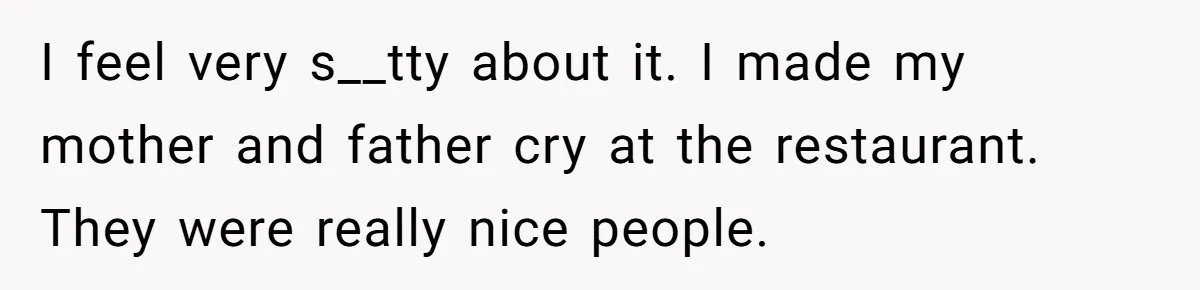 I feel very s__tty about it. I made my mother and father cry at the restaurant. They were really nice people.