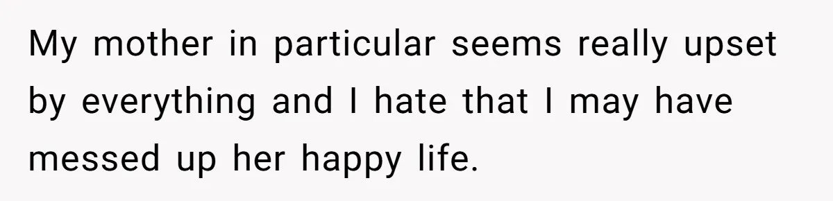 My mother in particular seems really upset by everything and I hate that I may have messed up her happy life.