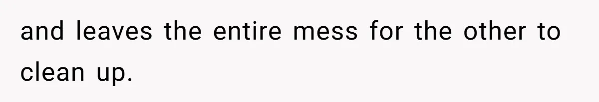 and leaves the entire mess for the other to clean up.