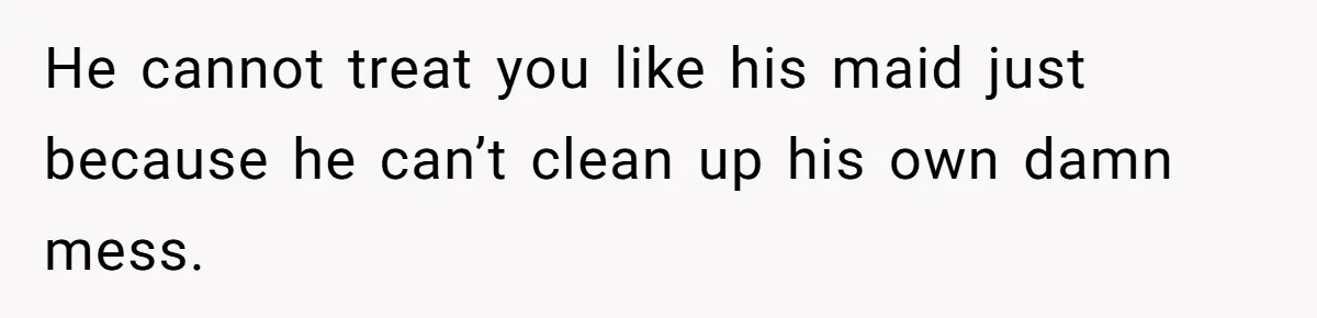He cannot treat you like his maid just because he can’t clean up his own damn mess.