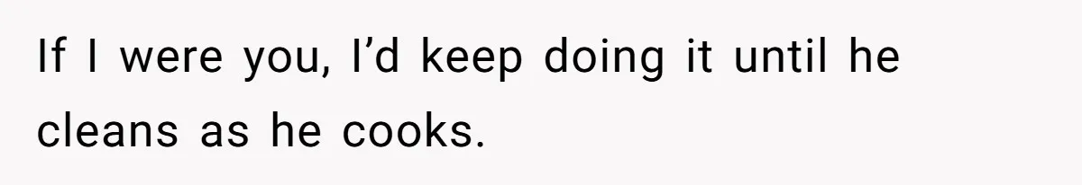 If I were you, I’d keep doing it until he cleans as he cooks.