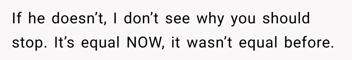 If he doesn’t, I don’t see why you should stop. It’s equal NOW, it wasn’t equal before.