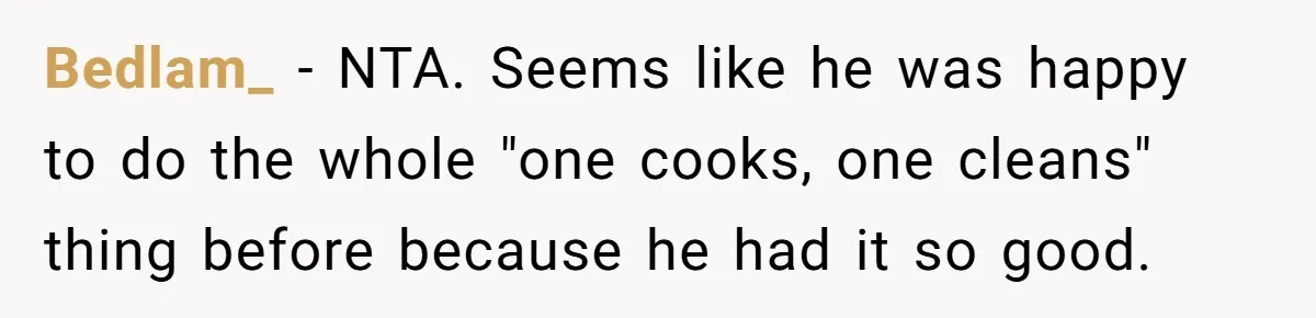 Bedlam_ − NTA. Seems like he was happy to do the whole "one cooks, one cleans" thing before because he had it so good.