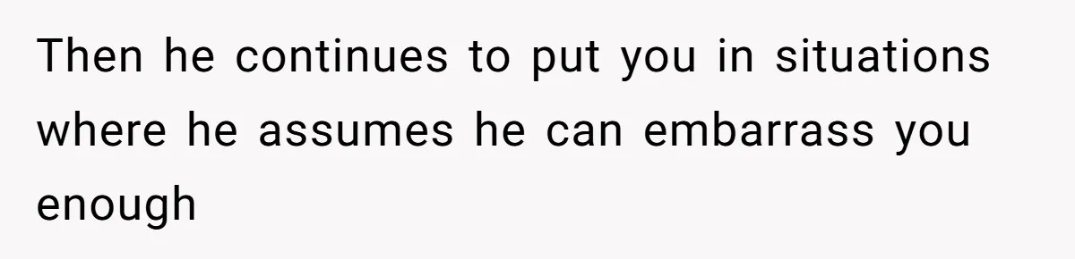 Then he continues to put you in situations where he assumes he can embarrass you enough