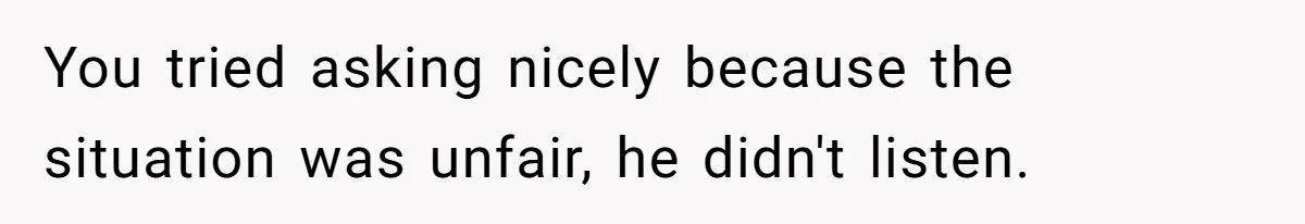 You tried asking nicely because the situation was unfair, he didn't listen.