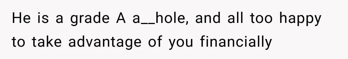 He is a grade A a__hole, and all too happy to take advantage of you financially