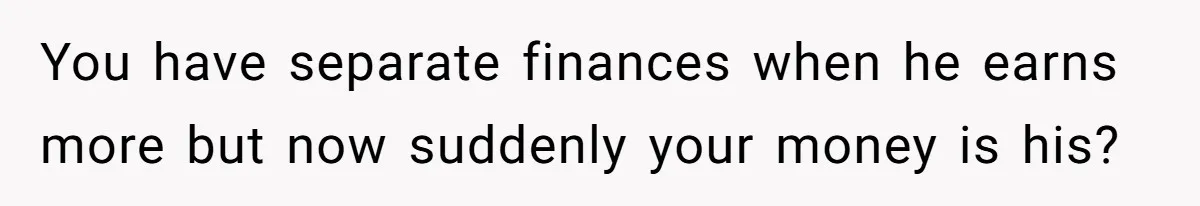 You have separate finances when he earns more but now suddenly your money is his?