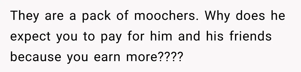 They are a pack of moochers. Why does he expect you to pay for him and his friends because you earn more????