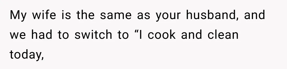 My wife is the same as your husband, and we had to switch to “I cook and clean today,
