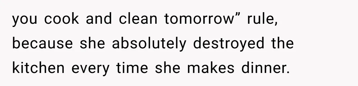 you cook and clean tomorrow” rule, because she absolutely destroyed the kitchen every time she makes dinner.