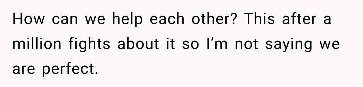 How can we help each other? This after a million fights about it so I’m not saying we are perfect.