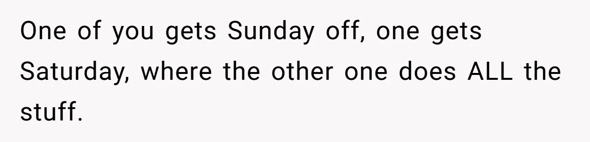 One of you gets Sunday off, one gets Saturday, where the other one does ALL the stuff.