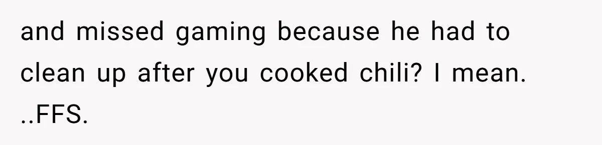 and missed gaming because he had to clean up after you cooked chili? I mean. ..FFS.