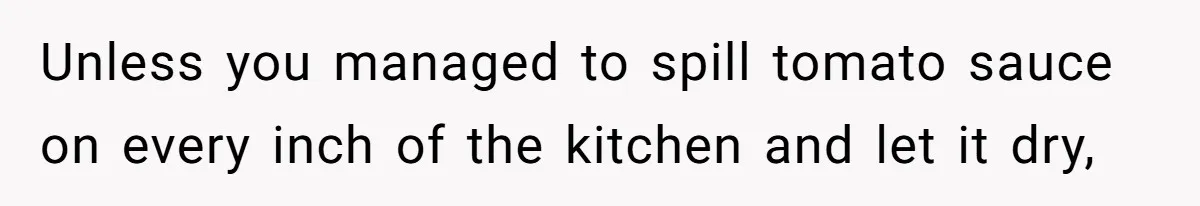 Unless you managed to spill tomato sauce on every inch of the kitchen and let it dry,
