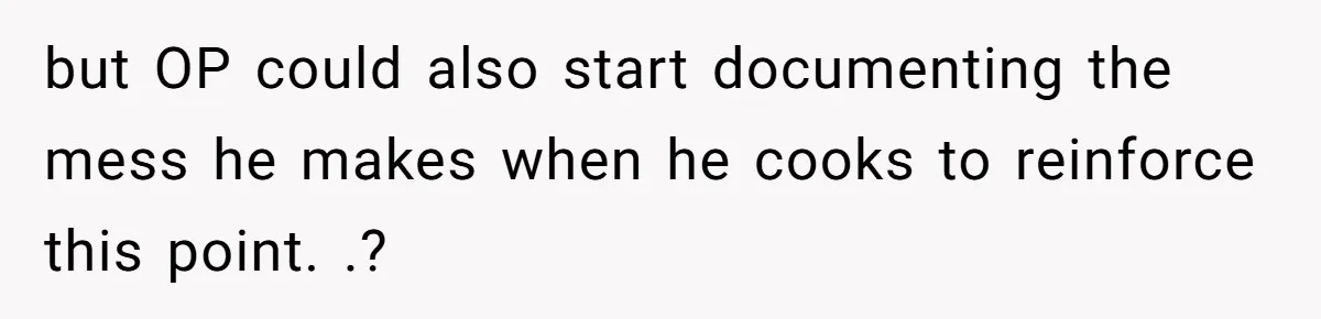 but OP could also start documenting the mess he makes when he cooks to reinforce this point. .?
