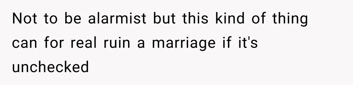 Not to be alarmist but this kind of thing can for real ruin a marriage if it's unchecked