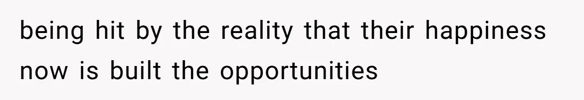 being hit by the reality that their happiness now is built the opportunities