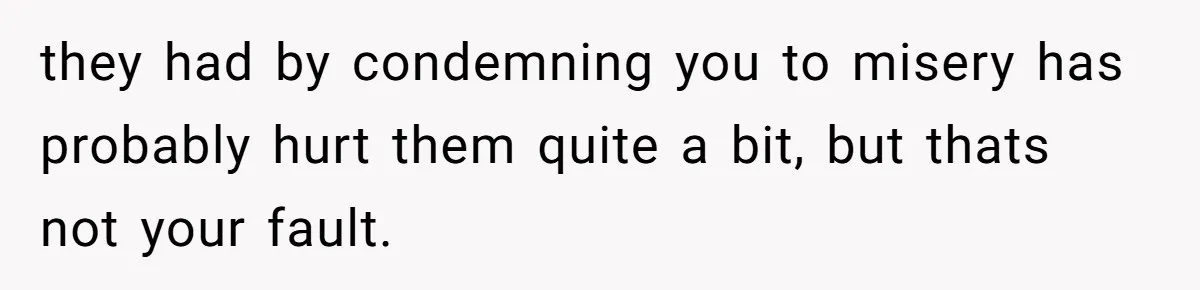 they had by condemning you to misery has probably hurt them quite a bit, but thats not your fault.