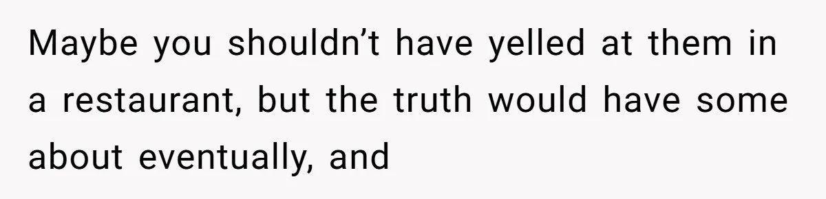 Maybe you shouldn’t have yelled at them in a restaurant, but the truth would have some about eventually, and