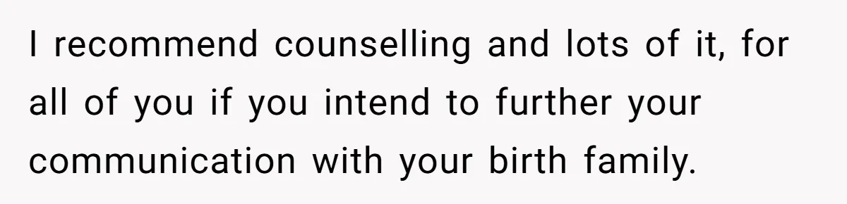 I recommend counselling and lots of it, for all of you if you intend to further your communication with your birth family.
