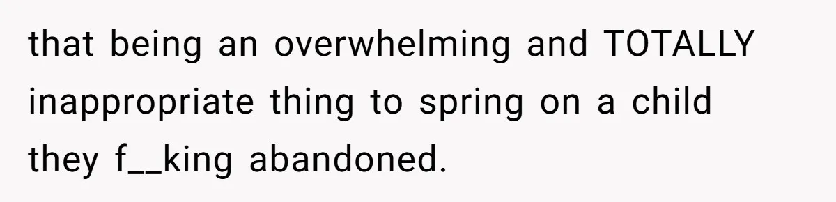 that being an overwhelming and TOTALLY inappropriate thing to spring on a child they f__king abandoned.