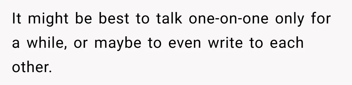 It might be best to talk one-on-one only for a while, or maybe to even write to each other.