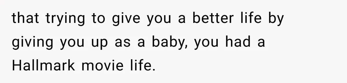 that trying to give you a better life by giving you up as a baby, you had a Hallmark movie life.