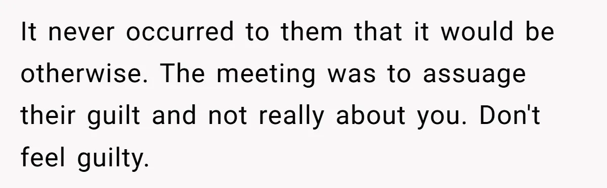 It never occurred to them that it would be otherwise. The meeting was to assuage their guilt and not really about you. Don't feel guilty.