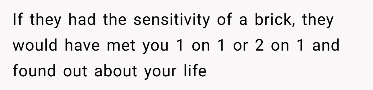 If they had the sensitivity of a brick, they would have met you 1 on 1 or 2 on 1 and found out about your life