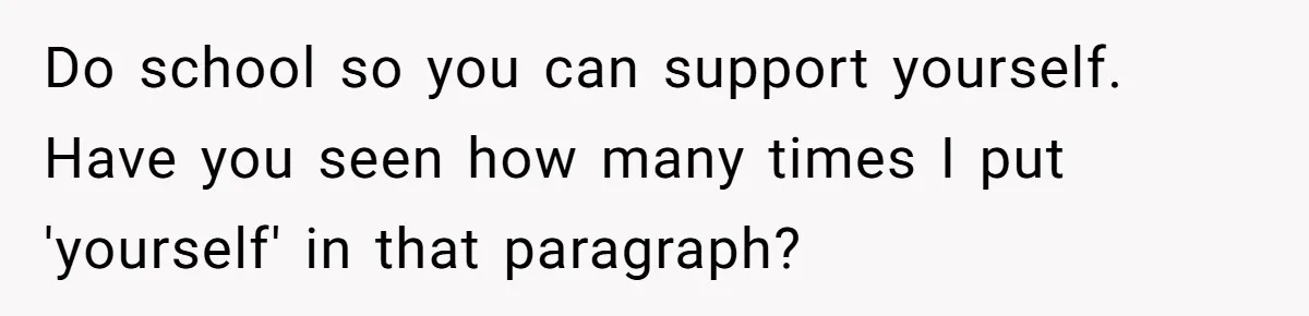 Do school so you can support yourself. Have you seen how many times I put 'yourself' in that paragraph?