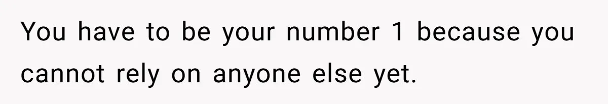 You have to be your number 1 because you cannot rely on anyone else yet.