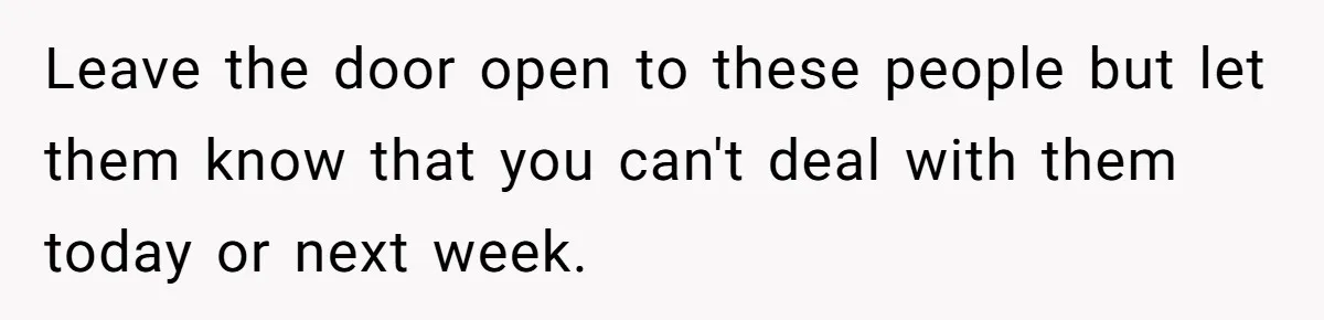 Leave the door open to these people but let them know that you can't deal with them today or next week.