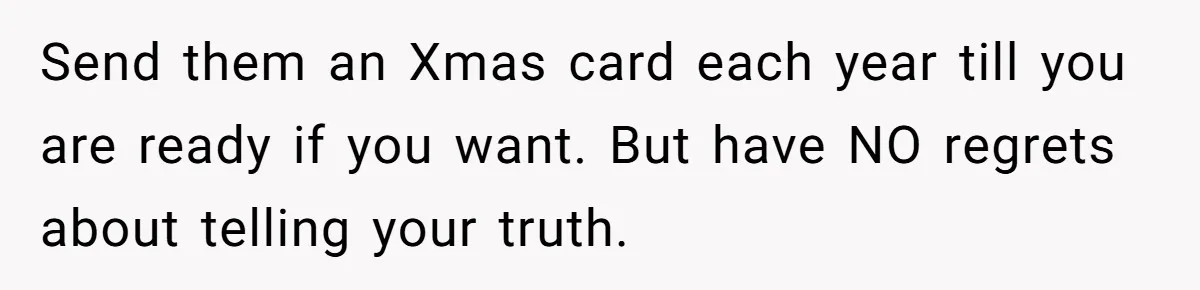 Send them an Xmas card each year till you are ready if you want. But have NO regrets about telling your truth.