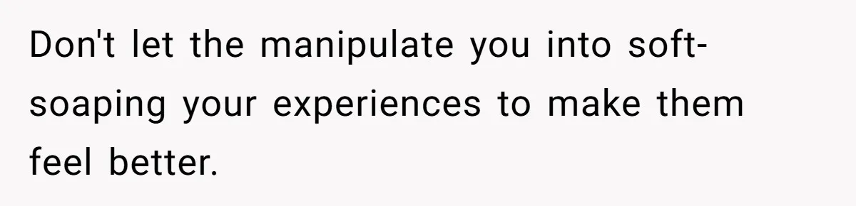 Don't let the manipulate you into soft-soaping your experiences to make them feel better.