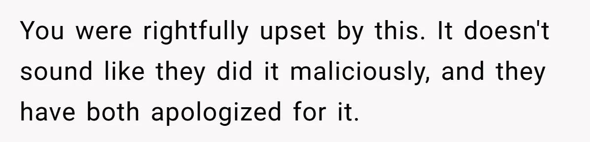 You were rightfully upset by this. It doesn't sound like they did it maliciously, and they have both apologized for it.