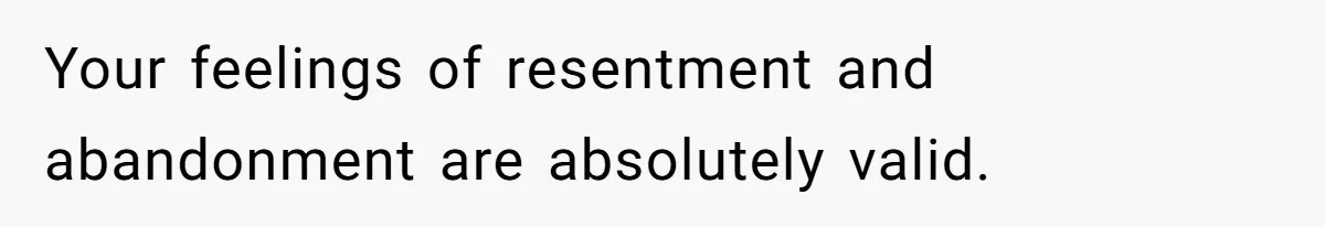 Your feelings of resentment and abandonment are absolutely valid.