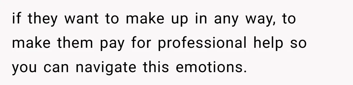 if they want to make up in any way, to make them pay for professional help so you can navigate this emotions.