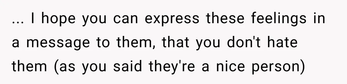 ... I hope you can express these feelings in a message to them, that you don't hate them (as you said they're a nice person)