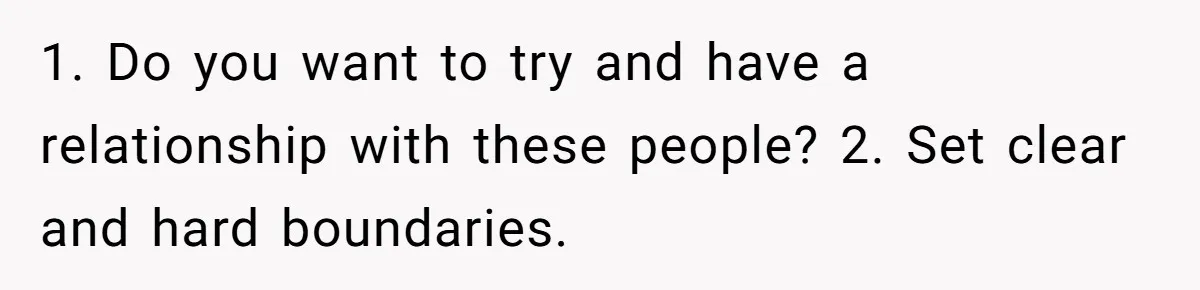 1. Do you want to try and have a relationship with these people? 2. Set clear and hard boundaries.