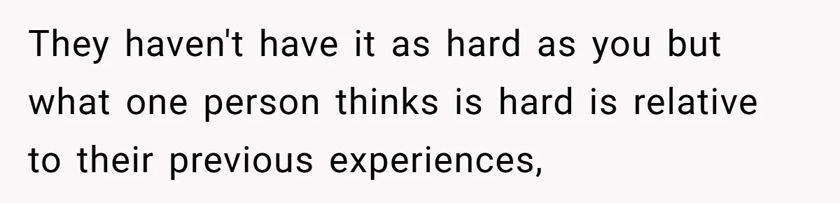 They haven't have it as hard as you but what one person thinks is hard is relative to their previous experiences,