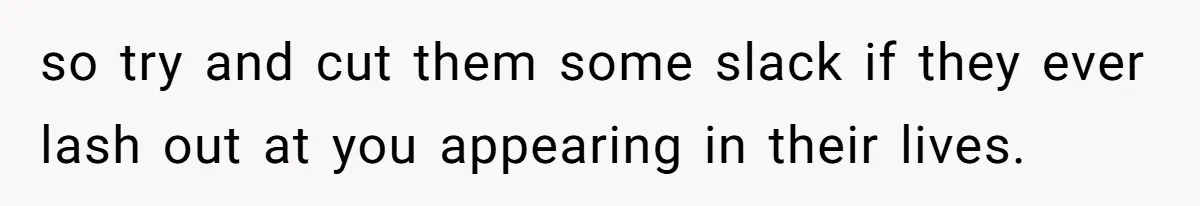 so try and cut them some slack if they ever lash out at you appearing in their lives.