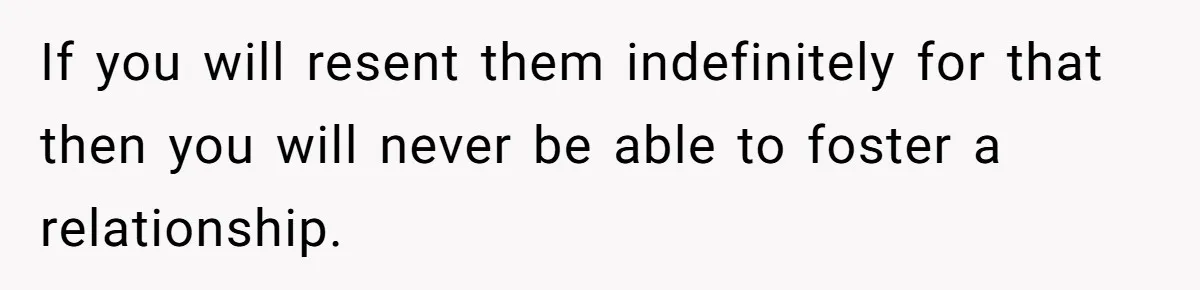 If you will resent them indefinitely for that then you will never be able to foster a relationship.