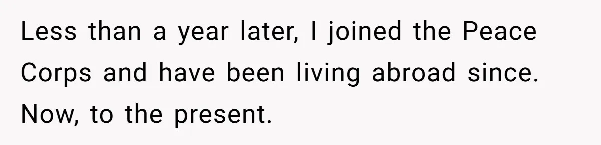 Less than a year later, I joined the Peace Corps and have been living abroad since. Now, to the present.